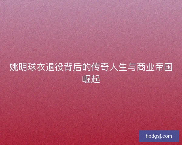姚明球衣退役背后的传奇人生与商业帝国崛起