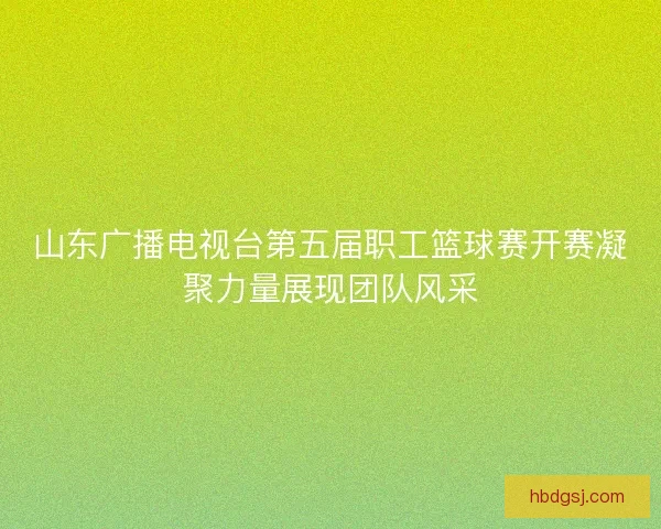 山东广播电视台第五届职工篮球赛开赛凝聚力量展现团队风采