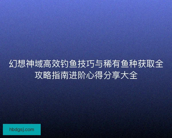 幻想神域高效钓鱼技巧与稀有鱼种获取全攻略指南进阶心得分享大全