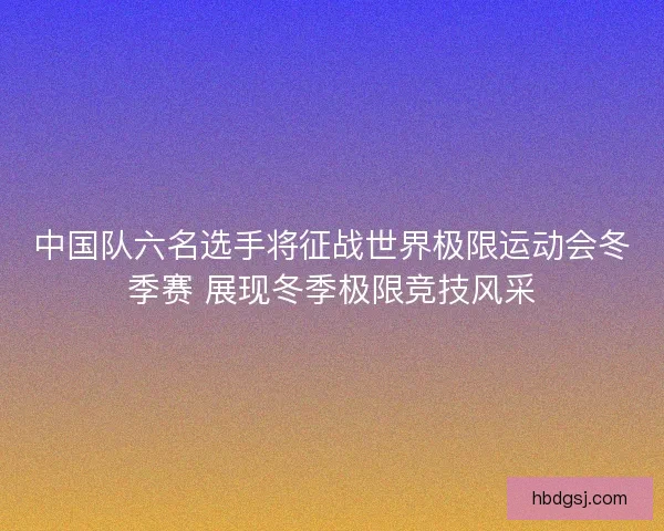 中国队六名选手将征战世界极限运动会冬季赛 展现冬季极限竞技风采